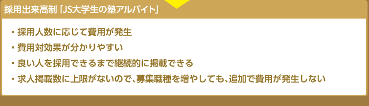 入社出来高制「JS社会人の塾講師・教職員募集」・採用人数に応じて費用が発生 ・費用対効果が分かりやすい ・良い人を採用できるまで継続的に掲載できる ・求人掲載数に上限がないので、募集職種を増やしても、追加で費用が発生しない