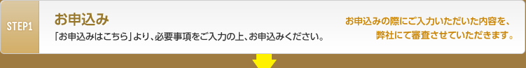 STEP1 お申込み 「お申込みはこちら」より、必要事項をご入力の上、お申込みください。お申込みの際にご入力いただいた内容を、弊社にて審査させていただきます。