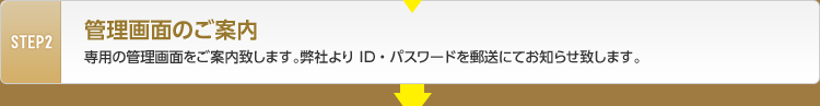 STEP2 管理画面のご案内 貴社専用の管理画面をご案内いたします。弊社よりID・パスワードを郵送にてお知らせいたします。