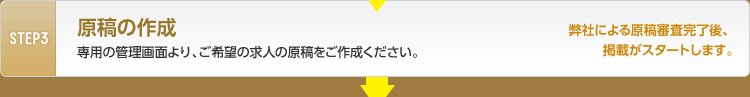 STEP3 原稿の作成 貴社専用の管理画面より、ご希望の求人の原稿をご作成ください。 弊社による原稿審査完了後、掲載がスタートします。